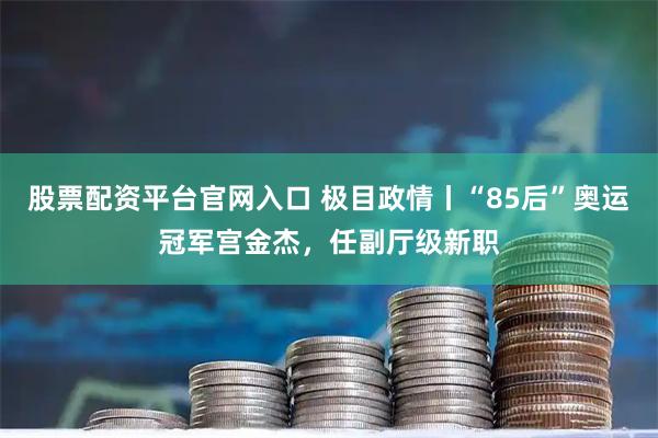 股票配资平台官网入口 极目政情丨“85后”奥运冠军宫金杰，任副厅级新职