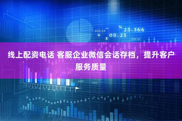 线上配资电话 客服企业微信会话存档，提升客户服务质量