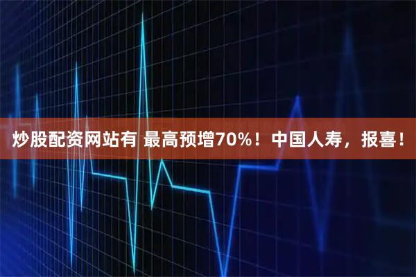 炒股配资网站有 最高预增70%！中国人寿，报喜！