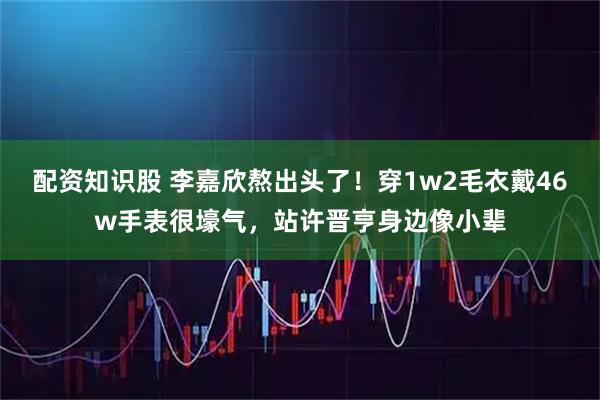 配资知识股 李嘉欣熬出头了！穿1w2毛衣戴46w手表很壕气，站许晋亨身边像小辈