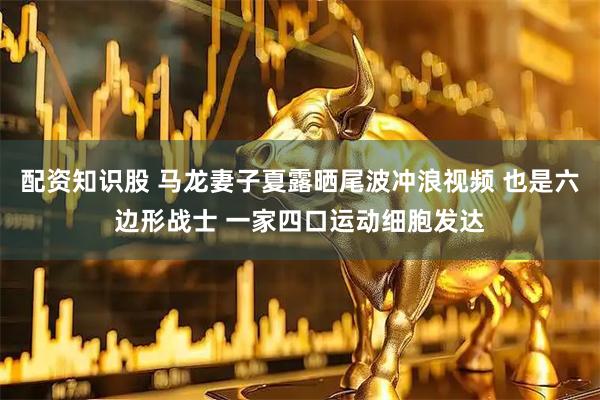 配资知识股 马龙妻子夏露晒尾波冲浪视频 也是六边形战士 一家四口运动细胞发达