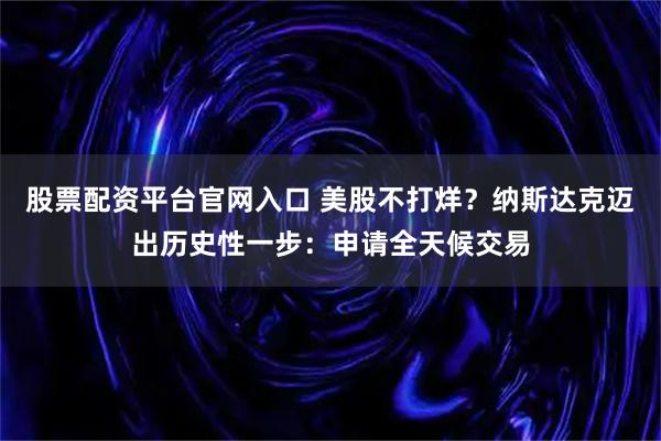 股票配资平台官网入口 美股不打烊？纳斯达克迈出历史性一步：申请全天候交易