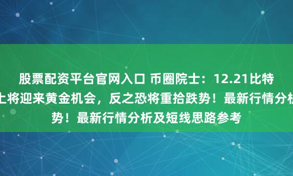 股票配资平台官网入口 币圈院士：12.21比特币突破此位，北上将迎来黄金机会，反之恐将重拾跌势！最新行情分析及短线思路参考