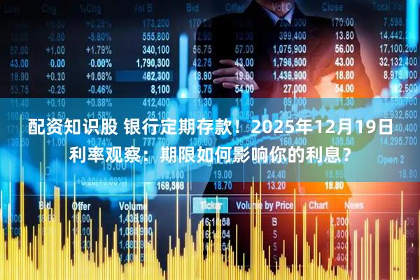 配资知识股 银行定期存款！2025年12月19日利率观察：期限如何影响你的利息？