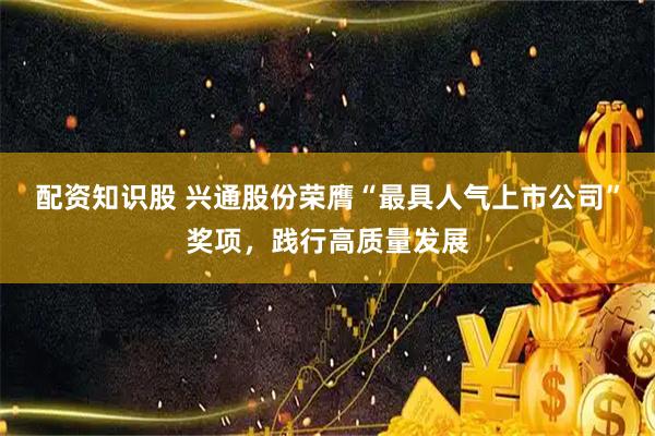 配资知识股 兴通股份荣膺“最具人气上市公司”奖项，践行高质量发展
