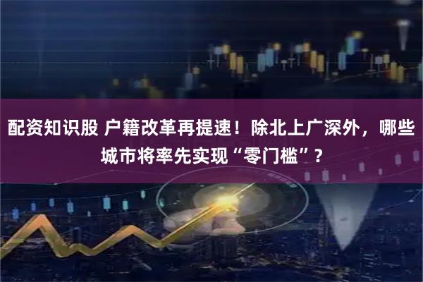 配资知识股 户籍改革再提速！除北上广深外，哪些城市将率先实现“零门槛”？