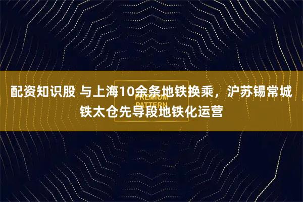 配资知识股 与上海10余条地铁换乘，沪苏锡常城铁太仓先导段地铁化运营