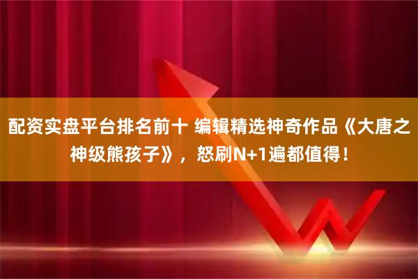 配资实盘平台排名前十 编辑精选神奇作品《大唐之神级熊孩子》，怒刷N+1遍都值得！