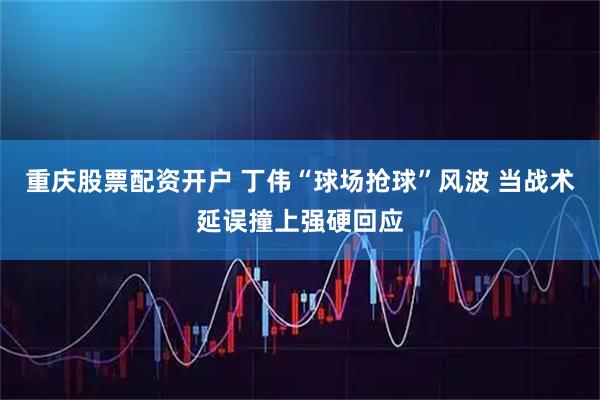 重庆股票配资开户 丁伟“球场抢球”风波 当战术延误撞上强硬回应