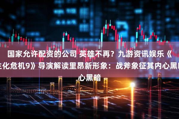 国家允许配资的公司 英雄不再？九游资讯娱乐《生化危机9》导演解读里昂新形象：战斧象征其内心黑暗