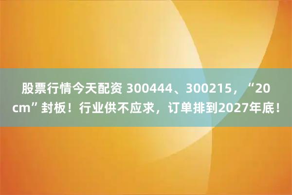 股票行情今天配资 300444、300215，“20cm”封板！行业供不应求，订单排到2027年底！