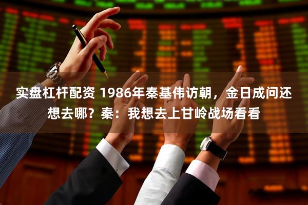 实盘杠杆配资 1986年秦基伟访朝，金日成问还想去哪？秦：我想去上甘岭战场看看