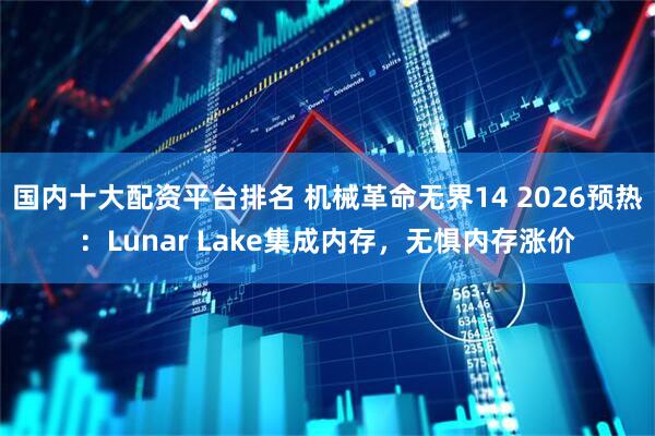 国内十大配资平台排名 机械革命无界14 2026预热：Lunar Lake集成内存，无惧内存涨价