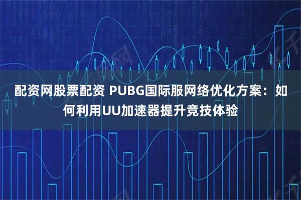 配资网股票配资 PUBG国际服网络优化方案：如何利用UU加速器提升竞技体验