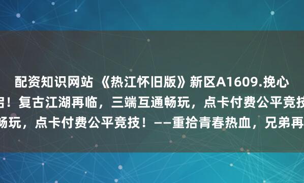 配资知识网站 《热江怀旧版》新区A1609.挽心区3月2日10:00热血开启！复古江湖再临，三端互通畅玩，点卡付费公平竞技！——重拾青春热血，兄弟再聚首！