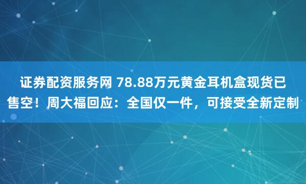 证券配资服务网 78.88万元黄金耳机盒现货已售空！周大福回应：全国仅一件，可接受全新定制