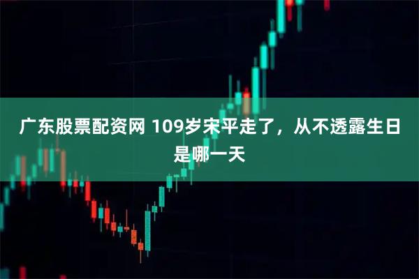 广东股票配资网 109岁宋平走了，从不透露生日是哪一天