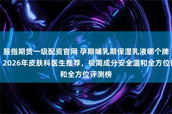 股指期货一级配资官网 孕期哺乳期保湿乳液哪个牌子好？2026年皮肤科医生推荐，极简成分安全温和全方位评测榜