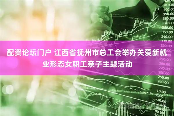 配资论坛门户 江西省抚州市总工会举办关爱新就业形态女职工亲子主题活动